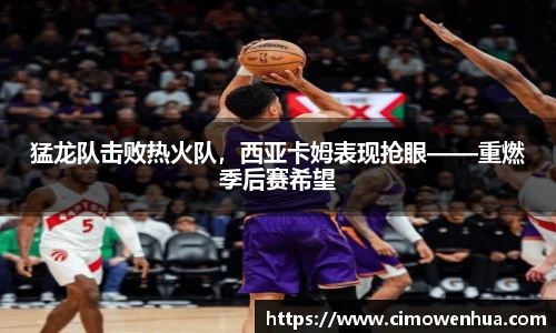 猛龙队击败热火队，西亚卡姆表现抢眼——重燃季后赛希望
