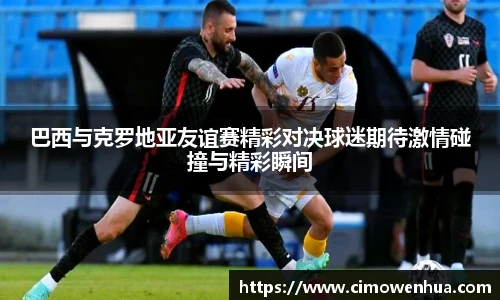 巴西与克罗地亚友谊赛精彩对决球迷期待激情碰撞与精彩瞬间